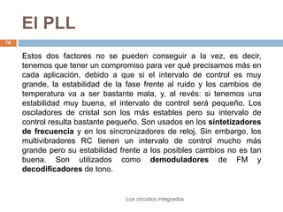 El PLL
Los circuitos integrados
76
Estos dos factores no se pueden conseguir a la vez, es decir,
tenemos que tener un compromiso para ver qué precisamos más en
cada aplicación, debido a que si el intervalo de control es muy
grande, la estabilidad de la fase frente al ruido y los cambios de
temperatura va a ser bastante mala, y, al revés: si tenemos una
estabilidad muy buena, el intervalo de control será pequeño. Los
osciladores de cristal son los más estables pero su intervalo de
control resulta bastante pequeño. Son usados en los sintetizadores
de frecuencia y en los sincronizadores de reloj. Sin embargo, los
multivibradores RC tienen un intervalo de control mucho más
grande pero su estabilidad frente a los posibles cambios no es tan
buena. Son utilizados como demoduladores de FM y
decodificadores de tono.
 