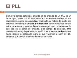 El PLL
Los circuitos integrados
77
Como ya hemos señalado, el ruido en la entrada de un PLL es un
factor que, junto con la temperatura o el envejecimiento de los
dispositivos, puede desestabilizar el circuito. Al hablar del ruido nos
estamos refiriendo a señales no deseadas que se mezclan con la
señal de entrada y pueden llegar a conseguir que no sepamos de
qué tipo es la señal de entrada, o el tiempo de duración. Una
característica muy importante en los PLL es el ancho de banda del
ruido. Según la aplicación para la que vayamos a usar el PLL,
tenemos que decidir el ancho de banda de ruido.
 