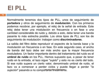 El PLL
Los circuitos integrados
78
Normalmente tenemos dos tipos de PLL, unos de seguimiento de
portadora y otros de seguimiento de modulación. Con los primeros
podemos recobrar, por ejemplo, el reloj de la señal de entrada. Este
reloj debe tener una modulación en frecuencia o en fase o una
cantidad considerable de ruido y, debido a esto, debe tener una banda
pasante lo más estrecha posible. Los otros tipos de PLL son los de
seguimiento de modulación: trabajan como discriminadores.
La salida del filtro debe reproducir el espectro de la banda base y la
modulación en frecuencia o en fase. En este segundo caso, el ancho
de banda del lazo debe ser más ancho que la mayor frecuencia
moduladora. Un factor importante dentro del tratamiento del ruido es el
umbral de ruido en los PLL. Hemos supuesto que, a pesar de tener
ruido en la entrada, el lazo sigue "sujeto" y esto no es cierto del todo.
Si ese ruido supera un cierto valor, denominado umbral de ruido, el
lazo va a comenzar a perder ciclos y puede llegar a perder "la
sujeción" pasando a no comportarse linealmente.
 