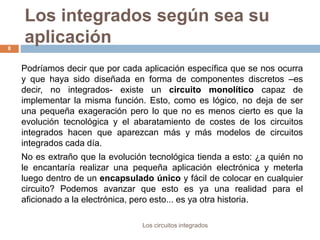 Los integrados según sea su
aplicación
Los circuitos integrados
8
Podríamos decir que por cada aplicación específica que se nos ocurra
y que haya sido diseñada en forma de componentes discretos –es
decir, no integrados- existe un circuito monolítico capaz de
implementar la misma función. Esto, como es lógico, no deja de ser
una pequeña exageración pero lo que no es menos cierto es que la
evolución tecnológica y el abaratamiento de costes de los circuitos
integrados hacen que aparezcan más y más modelos de circuitos
integrados cada día.
No es extraño que la evolución tecnológica tienda a esto: ¿a quién no
le encantaría realizar una pequeña aplicación electrónica y meterla
luego dentro de un encapsulado único y fácil de colocar en cualquier
circuito? Podemos avanzar que esto es ya una realidad para el
aficionado a la electrónica, pero esto... es ya otra historia.
 