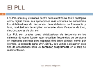 El PLL
Los circuitos integrados
81
Los PLL son muy utilizados dentro de la electrónica, tanto analógica
como digital. Entre sus aplicaciones más comunes se encuentran
los sintetizadores de frecuencia, demoduladores de frecuencia y
fase, moduladores de amplitud coherente, decodificadores de tono,
sincronizadores de bits, etc.
Los PLL son usados como sintetizadores de frecuencia en los
sistemas de comunicación que necesitan frecuencias de portadora
en intervalos discretos para espacios fijos entre canales, como, por
ejemplo, la banda de canal UHF. El PLL que vamos a utilizar en este
tipo de aplicaciones lleva un contador programable en el lazo de
realimentación.
 