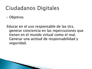  Objetivo.
Educar en el uso responsable de las tics,
generar conciencia en las repercusiones que
tienen en el mundo virtual como el real.
Generar una actitud de responsabilidad y
seguridad.
 