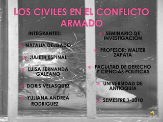 LOS CIVILES EN EL CONFLICTO ARMADO INTEGRANTES: NATALIA DELGADO JULIETH ESPINAL LUISA FERNANDA GALEANO DORIS VELASQUEZ YULIANA ANDREA  RODRIGUEZ SEMINARIO DE INVESTIGACIÓN PROFESOR: WALTER ZAPATA FACULTAD DE DERECHO Y CIENCIAS POLITICAS UNIVERSIDAD DE ANTIOQUIA SEMESTRE 1-2010 