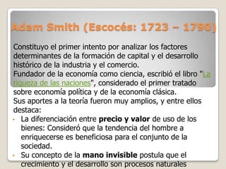 Adam Smith (Escocés: 1723 – 1790)
Constituyo el primer intento por analizar los factores
determinantes de la formación de capital y el desarrollo
histórico de la industria y el comercio.
Fundador de la economía como ciencia, escribió el libro "La
riqueza de las naciones", considerado el primer tratado
sobre economía política y de la economía clásica.
Sus aportes a la teoría fueron muy amplios, y entre ellos
destaca:
• La diferenciación entre precio y valor de uso de los
bienes: Consideró que la tendencia del hombre a
enriquecerse es beneficiosa para el conjunto de la
sociedad.
• Su concepto de la mano invisible postula que el
crecimiento y el desarrollo son procesos naturales

 