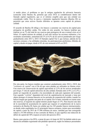 A medio plazo, el problema es que la antigua regulación de solvencia bancaria
(conocida como Basilea II), permitía que estos DTA se contabilizasen dentro del
llamado capital regulatorio, que es el mínimo exigible para que una entidad sea
considerada viable. Pero la nueva e inminente regulación bancaria (Basilea III) no
permitirá que estos activos fiscales diferidos se apunten como capital de primera
calidad.
El acuerdo de Basilea III obliga a los bancos a aumentar sus reservas de capital para
protegerse de posibles caídas. Por orden de este acuerdo, los bancos tendrían que
triplicar en un 7% del total de sus reservas para protegerse de una eventual crisis en el
futuro. El capital mínimo de calidad, el cual sólo incluye las acciones ordinarias y los
resultados acumulados, aumentará del 2% al 4,5% de los activos ponderados por riesgo
gradualmente entre 2013 y 2015. El llamado capital Tier I, que incluye, además de las
acciones comunes y las utilidades retenidas, las participaciones preferentes, híbridos de
capital y deuda sin pagar, desde el 4% de este momento al 6% en 2015.

Por otra parte, los bancos tendrán que construir gradualmente entre 2016 y 2019, dos
"colchones de capital" con el fin de que estos puedan ser utilizados en futuras crisis:
Una reserva de conservación de capital equivalente al 2,5% de los activos ponderados
por riesgo; Y otra de capital anticíclico de alta calidad, formada entre el 0% y el 2,5% y
puede ser requerido de acuerdo a las necesidades de cada país signatario del acuerdo.
Este segundo “colchón” dependerá del nivel de capitalización de mercado y tiene por
objeto proteger el sistema bancario en los períodos de expansión del crédito, cuando los
bancos tengan que guardar una parte de su capital. Por lo tanto, teniendo en cuenta estas
dos reservas, el requisito de capital mínimo puede llegar al 13%. Para hacerse una idea
de la necesidad de acumulación de capital que requiere el cumplimiento de la nueva
normativa de Basilea III, basta con señalar que los 102 grandes bancos internacionales,
en donde están englobados los 43 principales bancos europeos, tenían unas necesidades
de capital a junio de 2013 de 57.500 millones de euros, cantidad que han conseguido
reducir a 34.100 millones al mes corriente de Marzo, lo que significa una reducción de
déficit de capital del 50% respecto al cierre del ejercicio 2012.
Bueno, pues gracias a los DTA, a pesar de que a lo largo de 2013 ha habido todavía una
decena de entidades registrando aún pérdidas operativas, según los balances presentados
11

 