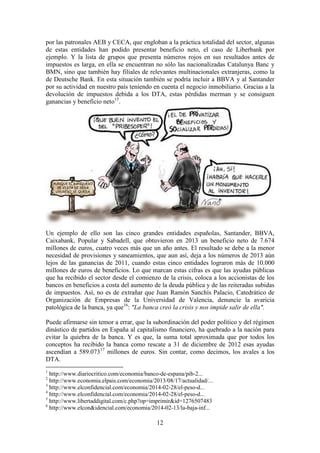 por las patronales AEB y CECA, que engloban a la práctica totalidad del sector, algunas
de estas entidades han podido presentar beneficio neto, el caso de Liberbank por
ejemplo. Y la lista de grupos que presenta números rojos en sus resultados antes de
impuestos es larga, en ella se encuentran no sólo las nacionalizadas Catalunya Banc y
BMN, sino que también hay filiales de relevantes multinacionales extranjeras, como la
de Deutsche Bank. En esta situación también se podría incluir a BBVA y al Santander
por su actividad en nuestro país teniendo en cuenta el negocio inmobiliario. Gracias a la
devolución de impuestos debida a los DTA, estas pérdidas merman y se consiguen
ganancias y beneficio neto15.

Un ejemplo de ello son las cinco grandes entidades españolas, Santander, BBVA,
Caixabank, Popular y Sabadell, que obtuvieron en 2013 un beneficio neto de 7.674
millones de euros, cuatro veces más que un año antes. El resultado se debe a la menor
necesidad de provisiones y saneamientos, que aun así, deja a los números de 2013 aún
lejos de las ganancias de 2011, cuando estas cinco entidades lograron más de 10.000
millones de euros de beneficios. Lo que marcan estas cifras es que las ayudas públicas
que ha recibido el sector desde el comienzo de la crisis, coloca a los accionistas de los
bancos en beneficios a costa del aumento de la deuda pública y de las reiteradas subidas
de impuestos. Así, no es de extrañar que Juan Ramón Sanchís Palacio, Catedrático de
Organización de Empresas de la Universidad de Valencia, denuncie la avaricia
patológica de la banca, ya que16: "La banca creó la crisis y nos impide salir de ella".
Puede afirmarse sin temor a errar, que la subordinación del poder político y del régimen
dinástico de partidos en España al capitalismo financiero, ha quebrado a la nación para
evitar la quiebra de la banca. Y es que, la suma total aproximada que por todos los
conceptos ha recibido la banca como rescate a 31 de diciembre de 2012 esas ayudas
ascendían a 589.07317 millones de euros. Sin contar, como decimos, los avales a los
DTA.
1

http://www.diariocritico.com/economia/banco-de-espana/pib-2...
http://www.economia.elpais.com/economia/2013/08/17/actualidad/...
3
http://www.elconfidencial.com/economia/2014-02-28/el-peso-d...
4
http://www.elconfidencial.com/economia/2014-02-28/el-peso-d...
5
http://www.libertaddigital.com/c.php?op=imprimir&id=1276507483
6
http://www.elcon&idencial.com/economia/2014-02-13/la-baja-inf...
2

12

 