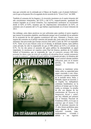 tasa que coincide con la estimada por el Banco de España y por el propio Gobierno1,
con lo que se ha puesto fin a la segunda ola de recesión de la “Gran Crisis” de 2008.
También el consumo de los hogares y la inversión mostraron en el cuarto trimestre del
año crecimientos trimestrales, del 0,5% y del 0,7%, respectivamente, igualando los
avances logrados en el tercer trimestre. Las exportaciones aceleraron su crecimiento
desde el 0,6% al 0,8%, mientras que las importaciones retrocedieron un 0,6%, en
contraste con el aumento del 2,1% que habían experimentado en el tercer trimestre de
2013.
Sin embargo, estos datos positivos no son suficientes para cambiar el juicio negativo
que merece la economía española, sencillamente porque son el resultado de un aumento
de la economía de los dos gigantes económicos del euro, Alemania y Francia, cuya
mejora del consumo en el primer semestre del pasado año, justo antes de las elecciones
alemanas, han provocado que Europa creciera entre abril y junio de 2013 un respetable
0,3%. Tanto en el caso francés como en el alemán, la demanda interna, tanto pública
como privada, ha sido la responsable de que el PIB subiera un 0,5% y el alemán un
0,7%. En los dos países el aumento del gasto público ha desempeñado un papel
importante, lo reconocen así expertos como Paul de Grauwe, profesor de la London
School of Economics, que se sorprendía de “que el comisario europeo Olli Rehn
presente los datos como un éxito de su política de disciplina fiscal, cuando justamente
es todo lo contrario”, Además del gasto público, la demanda privada y la fortaleza del
sector exterior alemán también
influyeron, pero en el mismo
periodo, la inversión se
estancó2.
Mientras se mantienen serias
dudas sobre su capacidad para
seguir creciendo a este ritmo,
la tercera y quintas economías
de la moneda única, Italia, y
Holanda, siguen en recesión, y
en España los trabajadores
continúan hundiéndose en la
pobreza al tiempo que la clase
media se extingue. La prueba
de ello son algunas de las
conclusiones de 'Encuesta de
Integración Social y salud',
que hoy difunde por primera
vez el Instituto Nacional de
Estadística (INE), en la que se
concluye que al menos 4 de
cada 10 personas mayores de
15 años tienen problemas para
pagar algunas de las cosas
esenciales (comida, ropa,
medicamentos,
vivienda...)
debido
a
sus
ingresos
2

 