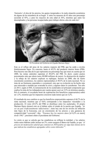 'limitados', el alza de los precios, los gastos inesperados o la mala situación económica
de alguno de los miembros de su hogar. Y entre los menores de 65 años este porcentaje
asciende al 45%, y para los mayores de esta edad al 36%, mientras que entre los
desempleados y las personas incapacitadas para trabajar afecta a dos de cada tres3.

El Presidente del Gobierno de España Mariano Rajoy

Este es el reflejo del peso de los salarios respecto del PIB, que ha caído a niveles
históricamente bajos. En concreto, hasta el 45,5% del producto interior bruto (PIB).
Para hacerse una idea de lo que representa ese porcentaje hay que tener en cuenta que en
2008, las rentas salariales suponían el 49,43% del PIB. Es decir, cuatro puntos
porcentuales más que ahora (unos 40.000 millones de euros). La destrucción de empleo
y la rebaja de los salarios explican su repliegue. Incluso en 2000, año de fuerte
crecimiento económico, los salarios representaban el 49,5% de la tarta nacional. No se
trata de un fenómeno esporádico o coyuntural, sino que su evolución no ha hecho más
que retroceder a medida que avanzaba la crisis y algunos datos lo corroboran. Tan sólo
en 2013, según el INE, la remuneración de los asalariados (el principal componente que
explica la renta de los trabajadores por cuenta ajena) cayó un 3,5% en términos anuales.
Por el contrario, el excedente bruto de explotación (los beneficios empresariales) subió
un 1,3%, mientras que los impuestos crecieron nada menos que un 5,2%.
El resultado de esos cambios es que los beneficios empresariales suponen el 44,7% de la
renta nacional, mientras que el 9,6% corresponde a los impuestos vinculados a la
producción. El resto (45,5% del PIB) se distribuye entre los asalariados. El propio
Mariano Rajoy destacó este en el debate sobre el estado de la nación que España, “de
ser un país tradicionalmente inflacionista”, tiene hoy uno de los niveles de inflación
más bajos de la Eurozona, con un crecimiento de los precios y una ganancia de
competitividad “sostenida”, dijo. “Tenemos hoy los mejores datos [el 0,2% en enero]
desde 1962”, proclamó ufano el presidente del Gobierno.
Lo cierto es que se calcula que las estadísticas no reflejan la realidad, y los salarios
reales netos habrían caído incluso un 2%, como asegura el Banco de España, ya que “el
proceso de moderación salarial que comenzó en 2010 podría ser algo más intenso de lo
que indican las estadísticas agregadas sobre costes laborales”4.
3

 