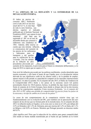 7º LA AMENAZA DE LA DEFLACIÓN Y LA ESTERILIDAD DE LA
DEVALUACIÓN INTERNA.
El índice de precios de
consumo (IPC) finalmente
cerró el año 2013 en una tasa
anual del 0,3 %, la más baja
de toda la serie histórica, una
décima superior al indicador
publicado por el Instituto Nacional de
Estadística (INE)5, que supone la tasa
interanual
más baja que ha
registrado el IPC en un mes de
diciembre desde que comenzó a
elaborarse esta estadística en
1961. Además, debe tenerse en
cuenta que esta mínima inflación,
es consecuencia del aumento de
los precios de los carburantes
y lubricantes para el
transporte y del gasóleo
para la calefacción de las
viviendas. Tras las subidas
de la inflación de años
precedentes provocada por
el
aumento de los impuestos, la previsión para el futuro es claramente deflacionaria y a lo
largo de 2014 se espera que no supere el 1%.
Este nivel de inflación provocado por las políticas neoliberales, resulta demoledor para
nuestra economía, y ello hasta el punto de que España, pese a la devaluación interna
derivada de una significativa caída de los salarios reales y de la pérdida de empleo,
apenas mejoró el año pasado su capacidad de competir en los mercados internacionales
vía precios. Un dato lo acredita. En el conjunto del año 2013, el Índice de Tendencia de
la Competitividad (ITC) frente a los países de la eurozona creció 0,4 puntos
porcentuales (hasta los 102,8 puntos), Incluso, la pérdida fue algo mayor (0,8 puntos)
frente al conjunto de la Unión Europea, hacia donde se dirigen más de las dos terceras
partes de las exportaciones españolas. Como reconoce Economía, “en el conjunto del
año 2013 el ITC refleja una pérdida de competitividad vía precios frente los países de
la eurozona y vía tipo de cambio en el resto de los países”6.
La causa de este comportamiento de la competencia exterior tiene que ver
fundamentalmente con la evolución del IPC, pero también con la apreciación del euro
respecto de las divisas que no forman parte de la moneda única. En el conjunto del año
2013, la inflación media en España y en la zona euro se situó en el 1,4%, por debajo del
2,5% en Holanda o del 1,5% de Alemania, pero por encima del 1,2% en Italia, del 1,1%
en Bélgica o del 0,9% en Francia. Mientras que Portugal presentó un descenso medio
del 0,1%.
¿Qué significa esto? Pues que la reducción de los salarios para ganar competitividad,
está siendo en buena medida neutralizada por el hecho de que también en la Unión
4

 