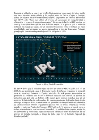 Europea la inflación se mueve en niveles históricamente bajos, pero sin haber tenido
que hacer tan duro ajuste salarial y de empleo, salvo en Grecia, Chipre y Portugal,
donde los recortes han sido también muy severos. En palabras del servicio de estudios
del BBVA esto “hace más difícil el proceso de ganancias de competitividad y
obstaculiza el proceso de desapalancamiento”. Sin apenas inflación, el PIB nominal no
crece y la relación deuda/pib es más difícil de sanear. Y lo peor es que la reducida
inflación no parece que vaya a ser un fenómeno transitorio, como lo reflejan las bajas
rentabilidades que hoy pagan los tesoros nacionales a la hora de financiarse, Portugal,
por ejemplo, ya se financia por debajo del 5%, y España al 3,7%.

Fuente gráfico: Diario Expansión.
El BBVA prevé que la inflación media se sitúe en torno al 0,5% en 2014 y al 1% en
2015, lo que contribuirá a que el diferencial medio de inflación respecto a la zona del
euro se mantenga favorable a España, alrededor de -0,4 puntos porcentuales en
promedio. Es evidente que si no se hubieran reducido los salarios, la pérdida de
competitividad por esta vía hubiera sido mayor, pero también significa que en un
contexto de baja inflación en los países del entorno económico de España, hacia donde
se dirige la mayoría de las exportaciones, las ganancias de competitividad vía reducción
de salarios sino son estériles se quedan un paso de ello. De hecho, este mes de Febrero
pasado, el Índice de Precios de Consumo (IPC) bajó un 0,1% respecto al mes de enero y
redujo tres décimas su tasa interanual, hasta el -0,1%, debido al descenso de precios de
los carburantes y lubricantes, según el indicador adelantado sobre la evolución de los
precios en España publicado a finales de dicho mes por el Instituto Nacional de
Estadística (INE)7.

5

 