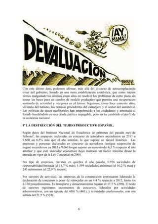 Con este último dato, podemos afirmar, más allá del discurso de autocomplacencia
irreal del gobierno, basado en una mera estabilización estadística, que como nación
hemos malgastado los últimos cinco años en resolver los problemas de corto plazo sin
sentar las bases para un cambio de modelo productivo que permita una recuperación
sostenida de actividad y márgenes en el futuro. Seguimos, como hace cuarenta años,
viviendo del turismo, las remesas procedentes del extranjero y el sector del automóvil.
Las políticas de ajuste neoliberales han empobrecido a los ciudadanos y arruinado al
Estado hundiéndolo en una deuda pública impagable, pero no ha cambiado el perfil de
la económia nacional.
8º LA DESTRUCCIÓN DEL TEJIDO PRODUCTIVO ESPAÑOL.
Según datos del Instituto Nacional de Estadística de primeros del pasado mes de
Febrero8, las empresas declaradas en concurso de acreedores ascendieron en 2013 a
9.660 un 6,5% más que el año anterior, lo que supone un récord histórico. Las
empresas y personas declaradas en concurso de acreedores (antigua suspensión de
pagos) ascendieron en 2013 a 9.660 lo que supone un aumento del 6,5 % respecto al año
anterior y que este indicador económico haya marcado un nuevo máximo desde la
entrada en vigor de la Ley Concursal en 2004.
Por tipo de empresas, entraron en quiebra el año pasado, 6.928 sociedades de
responsabilidad limitada (el 11,7 % más); 1.559 sociedades anónimas (el 10,2 % más) y
243 autónomos (el 22,9 % menos).
Por sectores de actividad, las empresas de la construcción continuaron liderando la
declaración de concursos a pesar de retroceder en un 4,4 % respecto a 2012, hasta los
2.378 procedimientos. En transporte y almacenamiento bajaron el 17,7 % (298). El resto
de sectores registraron incrementos de concursos, liderados por actividades
administrativas, con un repunte del 60,6 % (461), y actividades profesionales, con una
subida del 51,5 % (538).

6

 