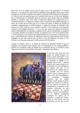 Pero esto no es ni mucho menos todo el dinero que se ha inyectado en el rescate
bancario. A lo anterior hay que añadir las garantías contra pérdidas futuras que se han
otorgado en varias de las subastas ejecutadas, los famosos EPA (Esquema de Protección
de Activos), que son garantías que no se ejecutan hasta que no se dan estas pérdidas,
pero evidentemente el comprador tiene un incentivo para aflorar todas las pérdidas
posibles y sanearlas. Para estos EPA, la Dirección General de Competencia de la
Comisión Europea y el Banco de España tienen estimaciones de pérdida esperada, es
decir, de la parte de esos EPA que se va a tener que pagar. El Banco de España la
cuantifica conjuntamente en 6.506 millones, y según los cálculos de Bruselas, ésta
alcanza los 6.981 millones en un escenario normal o 8.214 millones si la economía
empeora y las pérdidas aumentan11. Y a eso hay que sumar una especie de prima de
seguro contra pérdidas no esperadas en algunos casos, que los compradores no pagaron
y, por tanto, también son ayudas de Estado. Su importe es de 2.537 en el escenario base
y 2.360 millones en un escenario de empeoramiento de la economía. Finalmente, hay
otros 1.666 millones por el ahorro de capital que implica la reducción del activo de estas
entidades (lo que está cubierto por el EPA se saca del balance). En total, 11.183
millones en el escenario base que la AEB estima en 4.168 millones.
Aunque en algunos casos es el Fondo de Garantía de Depósitos (FGD) el que ha
otorgado esas garantías para intentar que no computaran en las cuentas públicas,
Bruselas las considera ayudas de Estado con el argumento de que, si el FGD no tiene
dinero, las asumirá el erario público. Por tanto, computarán como déficit.
Y aún hay más, pues hay que
añadir las ayudas hechas a la
banca a través del Sareb12. Y no
se trata de los 2.192 millones que
ha invertido el FROB en el
llamado “banco malo”13, sacados
también del rescate europeo; eso
en principio no se ha entregado a
los bancos sino que se ha
invertido en un vehículo que se
ha quedado con los activos
tóxicos y que se supone que va a
ofrecer una alta rentabilidad a
sus
accionistas.
Bruselas
considera que las ayudas
públicas vienen porque el precio
pagado por Sareb a los bancos
por sus activos (el precio de
transferencia) es superior al del
mercado, recibiendo así una
nueva inyección de capital
público. Y como ese sobreprecio
no lo habrían conseguido
vendiendo los activos en el
mercado, es ayuda de Estado.
Dicho de otra forma, que los
descuentos con los que se han
9

 