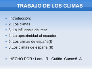 TRABAJO DE LOS CLIMAS
 Introducción:
 2. Los climas
 3. La influencia del mar
 4. La aproximidad al ecuador
 5. Los climas de españa(I)
 6.Los climas de españa (II)
 HECHO POR : Lara . R . Cutiño Curso:5 ·A
 