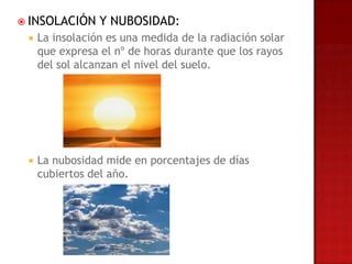  INSOLACIÓN     Y NUBOSIDAD:
    La insolación es una medida de la radiación solar
     que expresa el nº de horas durante que los rayos
     del sol alcanzan el nivel del suelo.




    La nubosidad mide en porcentajes de días
     cubiertos del año.
 