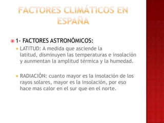  1-   FACTORES ASTRONÓMICOS:
     LATITUD: A medida que asciende la
      latitud, disminuyen las temperaturas e insolación
      y aunmentan la amplitud térmica y la humedad.

     RADIACIÓN: cuanto mayor es la insolación de los
      rayos solares, mayor es la insolación, por eso
      hace mas calor en el sur que en el norte.
 