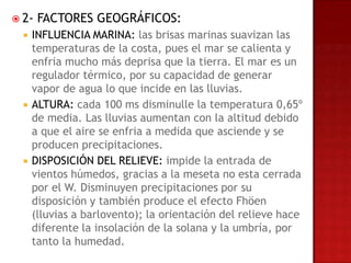  2-   FACTORES GEOGRÁFICOS:
     INFLUENCIA MARINA: las brisas marinas suavizan las
      temperaturas de la costa, pues el mar se calienta y
      enfria mucho más deprisa que la tierra. El mar es un
      regulador térmico, por su capacidad de generar
      vapor de agua lo que incide en las lluvias.
     ALTURA: cada 100 ms disminulle la temperatura 0,65º
      de media. Las lluvias aumentan con la altitud debido
      a que el aire se enfria a medida que asciende y se
      producen precipitaciones.
     DISPOSICIÓN DEL RELIEVE: impide la entrada de
      vientos húmedos, gracias a la meseta no esta cerrada
      por el W. Disminuyen precipitaciones por su
      disposición y también produce el efecto Fhöen
      (lluvias a barlovento); la orientación del relieve hace
      diferente la insolación de la solana y la umbría, por
      tanto la humedad.
 