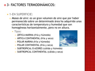  3-   FACTORES TERMODINÁMICOS:

     1-EN SUPERFICIE:
         Masas de aire: es un gran volumen de aire que por haber
          permanecido sobre un determinado área ha adquirido unas
          características de temperatura y humedad que son
          homogéneas horizontalmente, pero no en altura.
           Tipos:
               ÁRTICA MARINA (fría y húmeda)
               ÁRTICA CONTINENTAL (fría y seca)
               POLAR MARINA (fría y húmeda)
               POLAR CONTINENTAL (fría y seca)
               SUBTROPICAL O AZORES (cálida y húmeda)
               SUBTROPICAL CONTINENTAL (cálida y seca)
 
