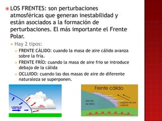  LOSFRENTES: son perturbaciones
 atmosféricas que generan inestabilidad y
 están asociados a la formación de
 perturbaciones. El más importante el Frente
 Polar.
    Hay 2 tipos:
        FRENTE CÁLIDO: cuando la masa de aire cálido avanza
         sobre la fría.
        FRENTE FRÍO: cuando la masa de aire frio se introduce
         debajo de la cálida
        OCLUIDO: cuando las dos masas de aire de diferente
         naturaleza se superponen.
 