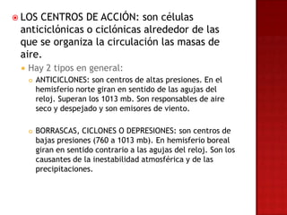  LOS CENTROS DE ACCIÓN: son células
 anticiclónicas o ciclónicas alrededor de las
 que se organiza la circulación las masas de
 aire.
    Hay 2 tipos en general:
        ANTICICLONES: son centros de altas presiones. En el
         hemisferio norte giran en sentido de las agujas del
         reloj. Superan los 1013 mb. Son responsables de aire
         seco y despejado y son emisores de viento.

        BORRASCAS, CICLONES O DEPRESIONES: son centros de
         bajas presiones (760 a 1013 mb). En hemisferio boreal
         giran en sentido contrario a las agujas del reloj. Son los
         causantes de la inestabilidad atmosférica y de las
         precipitaciones.
 