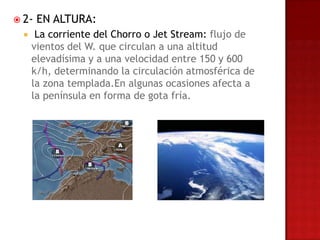  2-   EN ALTURA:
      La corriente del Chorro o Jet Stream: flujo de
      vientos del W. que circulan a una altitud
      elevadísima y a una velocidad entre 150 y 600
      k/h, determinando la circulación atmosférica de
      la zona templada.En algunas ocasiones afecta a
      la península en forma de gota fría.
 