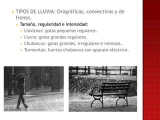   TIPOS DE LLUVIA: Orográficas, convectivas y de
    frente.
       Tamaño, regularidad e intensidad:
         Lloviznas: gotas pequeñas regulares.
         Lluvia: gotas grandes regulares.
         Chubascos: gotas grandes, irregulares e intensas.
         Tormentas: fuertes chubascos con aparato eléctrico.
 