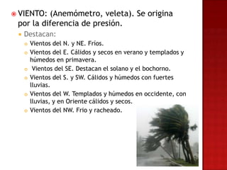  VIENTO: (Anemómetro, veleta). Se origina
 por la diferencia de presión.
    Destacan:
        Vientos del N. y NE. Fríos.
        Vientos del E. Cálidos y secos en verano y templados y
         húmedos en primavera.
         Vientos del SE. Destacan el solano y el bochorno.
        Vientos del S. y SW. Cálidos y húmedos con fuertes
         lluvias.
        Vientos del W. Templados y húmedos en occidente, con
         lluvias, y en Oriente cálidos y secos.
        Vientos del NW. Frio y racheado.
 