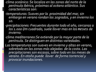 ·clima oceánico: Se localiza en las zonas del norte de la
península ibérica, próximas al océano atlántico. Sus
características son:
-temperaturas: Suaves por la proximidad del mar, sin
embargo en verano rondan los 20grados, y en invierno los
10.
-precipitaciones: Frecuentes durante todo el año, cercanas a
los 1.000 l/m cuadrado, suele llover mas en los meses de
invierno.
·clima mediterraneo:Se extiende por la mayor parte de la
península. Se distinguen en distintas variedades.
Las temperaturas son suaves en invierno y altas en verano,
sobretodo en las zonas más alejadas de la costa. Las
precipitaciones son escasas, sobre todo en los meses de
verano. En otoño puede llover de forma torrencial y
provocar inundaciones.
 