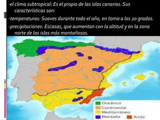 ·el clima subtropical: Es el propio de las islas canarias. Sus
características son:
-temperaturas: Suaves durante todo el año, en torno a los 20 grados.
-precipitaciones: Escasas, que aumentan con la altitud y en la zona
norte de las islas más montañosas.
 