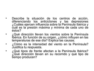 •

•
•
•

Describe la situación de los centros de acción,
diferenciando los anticiclones y las depresiones
¿Cuáles ejercen influencia sobre la Península Ibérica y
cuál es la presión máxima y mínima de cada uno de
éstos?
¿Qué dirección llevan los vientos sobre la Península
Ibérica. En función de su origen, ¿cómo influyen en las
temperaturas de ese día? Explica las causas.
¿Cómo es la intensidad del viento en la Península?
Justifica tu respuesta.
¿Qué tipos de frente afectan a la Península Ibérica?
¿Qué dirección llevan en su recorrido y qué tipo de
tiempo producen?

 