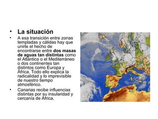 • La situación
•

•

A esa transición entre zonas
templadas y cálidas hay que
unirle el hecho de
encontrarse entre dos masas
de aguas tan distintas como
el Atlántico o el Mediterráneo
o dos continentes tan
distintos como Europa y
África. Todo ello explica la
radicalidad y lo imprevisible
de nuestro tiempo
atmosférico.
Canarias recibe influencias
distintas por su insularidad y
cercanía de África.

 