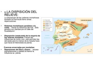 •

LA DISPISICIÓN DEL
RELIEVE:
B)

La disposición de las cadenas montañosas
bordean la Península tiene varias
repercusiones:
•

Sistemas montañosos paralelos a la
costa 􀃎 frenan la influencia del mar .Sólo
penetra con claridad por el Valle del
Guadalquivir.

•

Disposición (oeste-este) de la mayoría de
los relieves montaños. Frenan las
influencias de norte y sur, solo permiten las
del oeste pero lo macizo de la meseta hace
que hacia el interioresta se pierda.

•

Cuencas encerradas por montañas:
Depresiones del Ebro y Duero 􀃎 escasa
precipitaciones y nieblas el interior la
influencia se pierda.

 