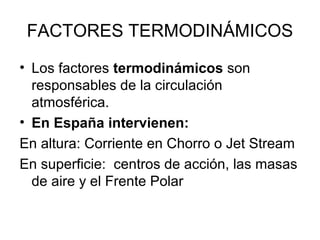 FACTORES TERMODINÁMICOS
• Los factores termodinámicos son
responsables de la circulación
atmosférica.
• En España intervienen:
En altura: Corriente en Chorro o Jet Stream
En superficie: centros de acción, las masas
de aire y el Frente Polar

 