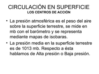 CIRCULACIÓN EN SUPERFICIE
LOS CENTROS DE ACCIÓN

• La presión atmosférica es el peso del aire
sobre la superficie terrestre, se mide en
mb con el barómetro y se representa
mediante mapas de isobaras.
• La presión media en la superficie terrestre
es de 1013 mb. Respecto a ésta
hablamos de Alta presión o Baja presión.

 
