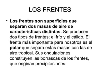 LOS FRENTES
• Los frentes son superficies que
separan dos masas de aire de
características distintas. Se producen
dos tipos de frentes; el frío y el cálido. El
frente más importante para nosotros es el
polar que separa estas masas con las de
aire tropical. Sus ondulaciones
constituyen las borrascas de los frentes,
que originan precipitaciones.

 