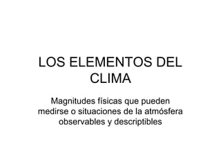 LOS ELEMENTOS DEL
CLIMA
Magnitudes físicas que pueden
medirse o situaciones de la atmósfera
observables y descriptibles

 