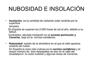 NUBOSIDAD E INSOLACIÓN
•

Insolación: es la cantidad de radiación solar recibida por la
superficie
terrestre.
En España se superan los 2.000 horas de sol al año, debido a su
latitud.
Contrastes: elevada insolación en el sureste peninsular y
Canarias, baja en la cornisa cantábrica.

•

Nubosidad: estado de la atmósfera en el que el cielo aparece
cubierto de nubes.
En España la zona más nubosa es la cornisa cantábrica y el
mayor número de días despejados se dan en el valle del
Guadalquivir, la costa sudeste y algunas áreas de Canarias.

 