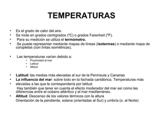 TEMPERATURAS
•
•
•
•

Es el grado de calor del aire.
Se mide en grados centígrados (ºC) o grados Farenheit (ºF).
Para su medición se utiliza el termómetro.
Se puede representar mediante mapas de líneas (isotermas) o mediante mapa de
coropletas (con tintas isométricas).

•

Las temperaturas varían debido a:
•
•
•

•
•
•
•

Proximidad al mar
Latitud
Altitud

Latitud: las medias más elevadas al sur de la Península y Canarias
La influencia del mar: sobre todo en la fachada cantábrica. Temperaturas más
elevadas a las que le correspondería por latitud.
Hay también que tener en cuenta el efecto moderador del mar así como las
diferencias entre el océano atlántico y el mar mediterráneo.
Altitud: Descenso de los valores térmicos con la altura
Orientación de la pendiente, solana (orientadas al Sur) y umbría (o. al Norte)

 