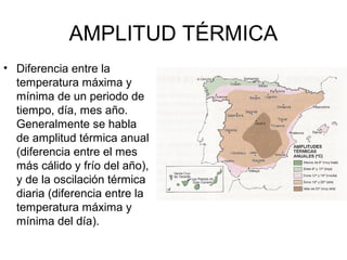 AMPLITUD TÉRMICA
• Diferencia entre la
temperatura máxima y
mínima de un periodo de
tiempo, día, mes año.
Generalmente se habla
de amplitud térmica anual
(diferencia entre el mes
más cálido y frío del año),
y de la oscilación térmica
diaria (diferencia entre la
temperatura máxima y
mínima del día).

 