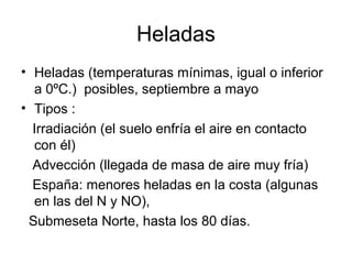 Heladas
• Heladas (temperaturas mínimas, igual o inferior
a 0ºC.) posibles, septiembre a mayo
• Tipos :
Irradiación (el suelo enfría el aire en contacto
con él)
Advección (llegada de masa de aire muy fría)
España: menores heladas en la costa (algunas
en las del N y NO),
Submeseta Norte, hasta los 80 días.

 