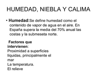 HUMEDAD, NIEBLA Y CALIMA
• Humedad:Se define humedad como el
contenido de vapor de agua en el aire. En
España supera la media del 70% anual las
costas y la submeseta norte.
Factores que
intervienen:
Proximidad a superficies
líquidas, principalmente el
mar
La temperatura.
El relieve

 
