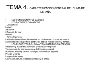 TEMA 4. CARACTERIZACIÓN GENERAL DEL CLIMA DE
ESPAÑA
•
LOS CONDICIONANTES BÁSICOS
•
LOS FACTORES CLIMÁTICOS
- Geográficos:
Latitud
Situación
Influencia del mar
Relieve.
- Termodinámicos:
La circulación en altura: la corriente en corriente en chorro o jet stream
La circulación en superficie: centros de acción, masas de aire y frentes .
•
LOS ELEMENTOS DEL CLIMA Y SU DISTRIBUCIÓN ESPACIAL
Insolación y nubosidad: concepto y distribución espacial
Temperatura del aire: concepto y distribución espacial
Humedad, niebla y calima: concepto y distribución espacial
Presión y viento
Las precipitaciones
La evaporación, la evapotranspiración y la aridez

 