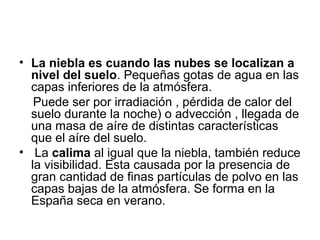 • La niebla es cuando las nubes se localizan a
nivel del suelo. Pequeñas gotas de agua en las
capas inferiores de la atmósfera.
Puede ser por irradiación , pérdida de calor del
suelo durante la noche) o advección , llegada de
una masa de aíre de distintas características
que el aíre del suelo.
• La calima al igual que la niebla, también reduce
la visibilidad. Esta causada por la presencia de
gran cantidad de finas partículas de polvo en las
capas bajas de la atmósfera. Se forma en la
España seca en verano.

 