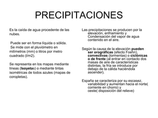 PRECIPITACIONES
Es la caída de agua procedente de las
nubes.
Puede ser en forma líquida o sólida.
Se mide con el pluviómetro en
milímetros (mm) o litros por metro
cuadrado (l/m2).
Se representa en los mapas mediante
líneas (Isoyetas) o mediante tintas
isométricas de todos azules (mapas de
coropletas).

Las precipitaciones se producen por la
elevación, enfriamiento y
Condensación del vapor de agua
contenido en el aire.
Según la causa de la elevación pueden
ser orográficas (efecto Foehn),
convectivas (tormentas) o ciclónicas
o de frente (al entrar en contacto dos
masas de aire de características
distintas, la fría se introduce por
debajo de la cálida haciéndola
ascender).
España se caracteriza por su escasez,
variabilidad y aumentan hacia el norte(
corriente en chorro) y
oeste( disposición del relieve)

 