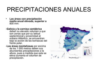 PRECIPITACIONES ANUALES
•

Las áreas con precipitación
media anual elevada, superior a
800 mm:

-Galicia y la cornisa cantábrica
deben su elevado volumen a que
son zonas que por su latitud
septentrional y proximidad al
océano Atlántico, se encuentran
bajo la acción de las borrascas del
frente polar.
-Las áreas montañosas por encima
de los 1 000 metros deben sus
abundantes precipitaciones a la
altura, pues a medida que esta se
eleva aumenta el volumen de
precipitación.

 