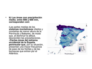 •

b) Las áreas con precipitación
media, entre 800 y 600 mm,
corresponden con:
-Las partes medias de los
sistemas montañosos citados y
montañas de menor altura de la
Península y Baleares, de modo
que, al disminuir la altitud,
descienden las precipitaciones.
-Ciertas áreas del extremo
occidental de la España
peninsular que, por su situación,
presentan una mayor frecuencia
de paso de los frentes y de las
borrascas que entran por el
Atlántico.

 