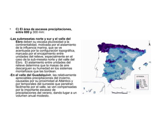 •

C) El área de escasas precipitaciones,
entre 600 y 300 mm:

-Las submesetas norte y sur y el valle del
Ebro deben su escasa pluviosidad a la
continentalidad, motivada por el aislamiento
de la influencia marina, que se ve
acentuada por la configuración topográfica,
marcada por el encajamiento entre
unidades del relieve, especialmente en el
caso de la sub-meseta norte y del valle del
Ebro. El aislamiento entre unidades del
relieve determina que la masas de aire
descarguen su humedad en los sistemas
montañosos que las bordean.
-En el valle del Guadalquivir, las relativamente
apreciables precipitaciones del invierno,
causadas por su proximidad al Atlántico y
por temporales del suroeste que penetran
fácilmente por el valle, se ven compensadas
por la importante escasez de
precipitaciones del verano, dando lugar a un
volumen anual modesto.

 