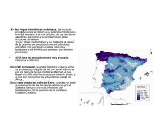-En las hoyas intrabéticas andaluzas, las escasas
precipitaciones se deben a su posición meridional y
oriental respecto a la ruta de paso de las borrascas
atlánticas, así como a su encajarniento entre
unidades del relieve.
-En el litoral mediterráneo y en Baleares la causa
de la pobreza de precipitaciones es la limitada
actividad con que llegan a estas zonas las
borrascas y los frentes que penetran por el oeste
peninsular.
•

d) El área de precipitaciones muy escasas,
inferiores a 300 mm:

-En el SE peninsular, la aridez obedece a que la zona
se encuentra protegida de las borrascas atlánticas
por los relieves de las cordilleras Béticas, a que
llegan con dificultad las borrascas mediterráneas, y
a que son frecuentes las advecciones secas de
África..
-En la zona media del valle del Ebro, la aridez se debe
al aislamiento de las borrascas atlánticas por el
Sistema Ibérico y a la nula influencia del
Mediterráneo por la posición de la cordillera
Costero-Catalana.

 
