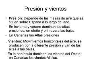 Presión y vientos
• Presión: Depende de las masas de aire que se
sitúen sobre España a lo largo del año.
- En invierno y verano dominan las altas
presiones, en otoño y primavera las bajas.
- En Canarias las Altas presiones

. Vientos: Movimientos horizontales del aire, se
producen por la diferente presión y van de las
altas a las bajas,
- En la península dominan los vientos del Oeste,
en Canarias los vientos Alisios.

 