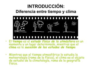 INTRODUCCIÓN:
Diferencia entre tiempo y clima

• El tiempo es el estado físico de la atmósfera en un
momento y un lugar determinado, mientras que el
clima es la sucesión de los estados de tiempo.
• Mientras que el tiempo atmosférico lo estudia la
meteorología (rama de la física), el clima es el objeto
de estudio de la climatología, rama de la geografía
física.

 