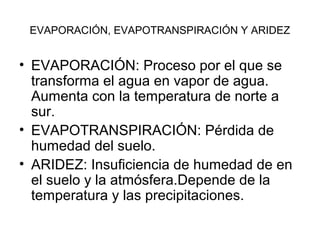EVAPORACIÓN, EVAPOTRANSPIRACIÓN Y ARIDEZ

• EVAPORACIÓN: Proceso por el que se
transforma el agua en vapor de agua.
Aumenta con la temperatura de norte a
sur.
• EVAPOTRANSPIRACIÓN: Pérdida de
humedad del suelo.
• ARIDEZ: Insuficiencia de humedad de en
el suelo y la atmósfera.Depende de la
temperatura y las precipitaciones.

 